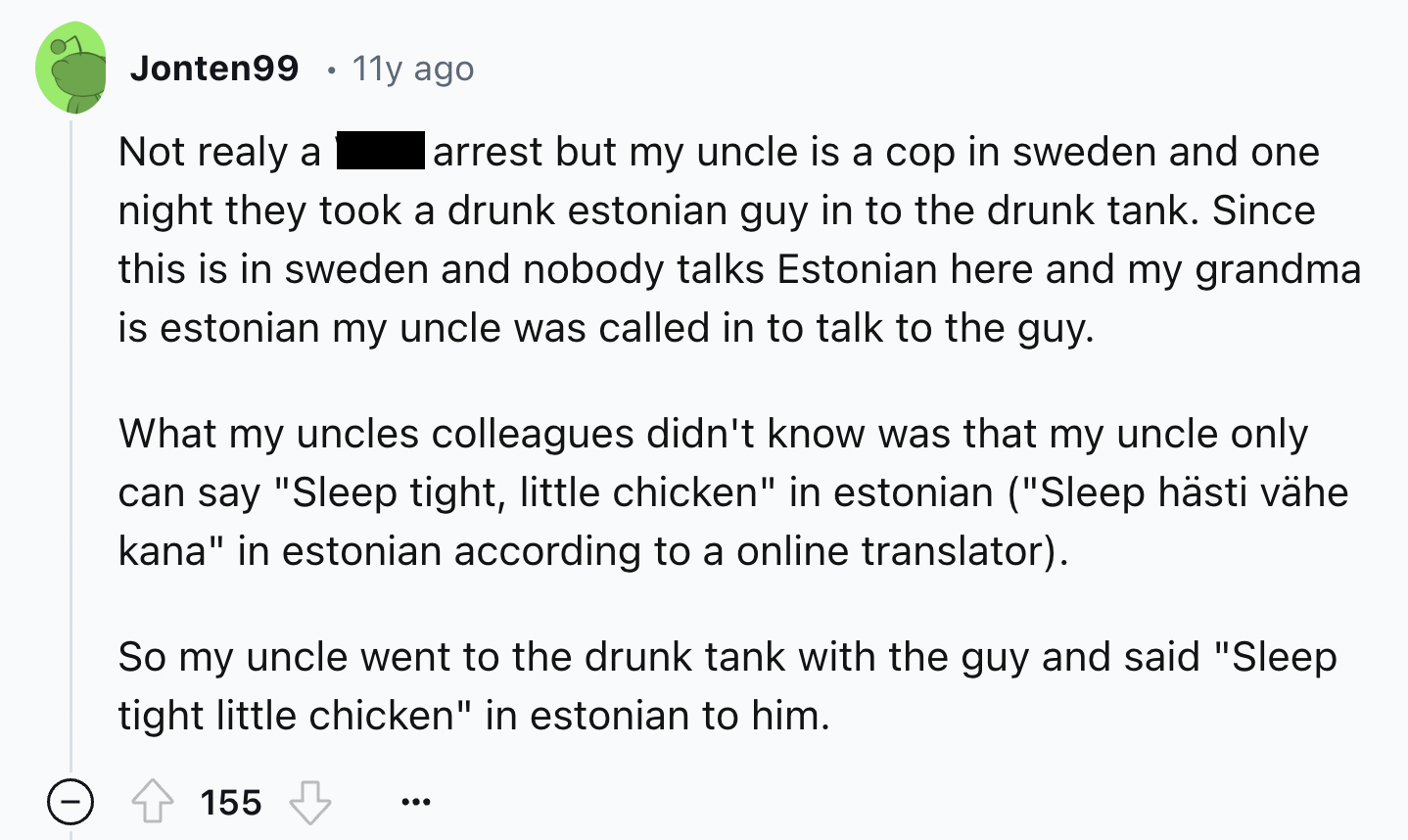 screenshot - Jonten99 11y ago Not realy a arrest but my uncle is a cop in sweden and one night they took a drunk estonian guy in to the drunk tank. Since this is in sweden and nobody talks Estonian here and my grandma is estonian my uncle was called in to